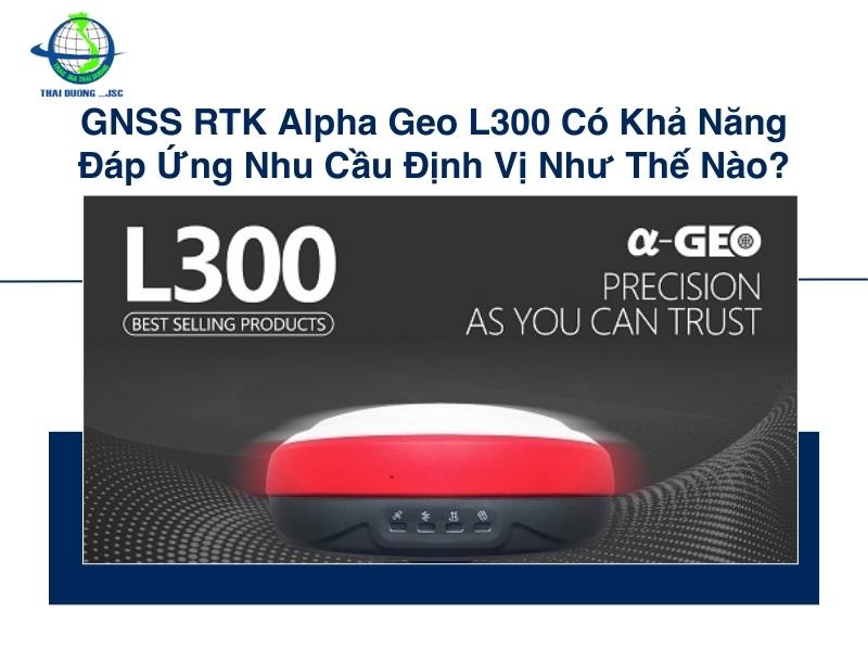 GNSS RTK Alpha Geo L300 có khả năng đáp ứng nhu cầu định vị như thế nào?